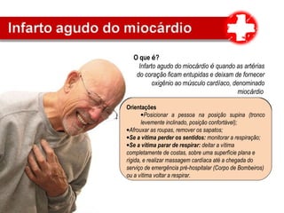 O que é?
Infarto agudo do miocárdio é quando as artérias
do coração ficam entupidas e deixam de fornecer
oxigênio ao músculo cardíaco, denominado
miocárdio
Sinais e sintomas
•Dor no peito opressora (sensação de aperto), angustiante
e insuportável.
•Duração maior que 10 minutos
•Dor não diminui com o repouso
•Irradiação para a mandíbula e membros superiores,
particularmente para o braço esquerdo, eventualmente para
o estômago (abdome superior medial).
Orientações
•Posicionar a pessoa na posição supina (tronco
levemente inclinado, posição confortável);
•Afrouxar as roupas, remover os sapatos;
•Se a vítima perder os sentidos: monitorar a respiração;
•Se a vítima parar de respirar: deitar a vítima
completamente de costas, sobre uma superfície plana e
rígida, e realizar massagem cardíaca até a chegada do
serviço de emergência pré-hospitalar (Corpo de Bombeiros)
ou a vítima voltar a respirar.
 