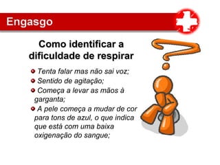 Tenta falar mas não sai voz;
Sentido de agitação;
Começa a levar as mãos à
garganta;
A pele começa a mudar de cor
para tons de azul, o que indica
que está com uma baixa
oxigenação do sangue;
Como identificar aComo identificar a
dificuldade de respirardificuldade de respirar
 