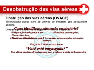 Obstrução das vias aéreas (OVACE)
Terminologia usada para as vítimas de engasgo que necessitam
socorro.
Deve-se agir se notarem os seguintes sinais de obstrução:
•Oxigenação inadequada e aumento da dificuldade para respirar;Oxigenação inadequada e aumento da dificuldade para respirar;
•Tosse silenciosa;Tosse silenciosa;
•Cianose e incapacidade para falar ou respirar.Cianose e incapacidade para falar ou respirar.
Como identificar a obstrução respiratóriaComo identificar a obstrução respiratória??
A pessoa com dificuldade para respirar leva as mãos ao pescoço (sinal universal deA pessoa com dificuldade para respirar leva as mãos ao pescoço (sinal universal de
engasgo)engasgo)
Pergunte à vítima consciente:
““Você está engasgado?”Você está engasgado?”
Se a vítima sinalizar afirmativamente com a cabeça, a ajuda será necessáriaSe a vítima sinalizar afirmativamente com a cabeça, a ajuda será necessária
 