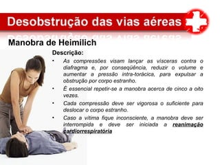 Manobra de Heimilich
Descrição:
• As compressões visam lançar as vísceras contra o
diafragma e, por conseqüência, reduzir o volume e
aumentar a pressão intra-torácica, para expulsar a
obstrução por corpo estranho.
• É essencial repetir-se a manobra acerca de cinco a oito
vezes.
• Cada compressão deve ser vigorosa o suficiente para
deslocar o corpo estranho.
• Caso a vítima fique inconsciente, a manobra deve ser
interrompida e deve ser iniciada a reanimação
cardiorrespiratória
 