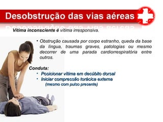 Vítima inconsciente é vítima irresponsiva.
• Obstrução causada por corpo estranho, queda da base
da língua, traumas graves, patologias ou mesmo
decorrer de uma parada cardiorrespiratória entre
outros.
Conduta:
• Posicionar vítima em decúbito dorsalPosicionar vítima em decúbito dorsal
• Iniciar compressão torácica externaIniciar compressão torácica externa
(mesmo com pulso presente)(mesmo com pulso presente)
 