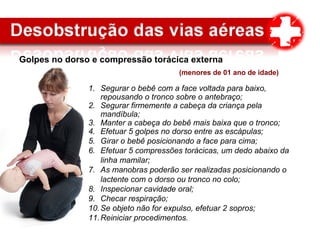Golpes no dorso e compressão torácica externa
(menores de 01 ano de idade)
1. Segurar o bebê com a face voltada para baixo,
repousando o tronco sobre o antebraço;
2. Segurar firmemente a cabeça da criança pela
mandíbula;
3. Manter a cabeça do bebê mais baixa que o tronco;
4. Efetuar 5 golpes no dorso entre as escápulas;
5. Girar o bebê posicionando a face para cima;
6. Efetuar 5 compressões torácicas, um dedo abaixo da
linha mamilar;
7. As manobras poderão ser realizadas posicionando o
lactente com o dorso ou tronco no colo;
8. Inspecionar cavidade oral;
9. Checar respiração;
10.Se objeto não for expulso, efetuar 2 sopros;
11.Reiniciar procedimentos.
 