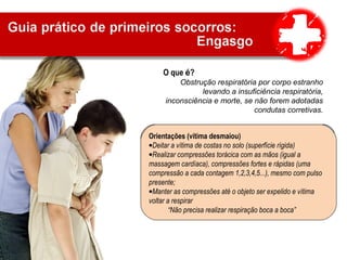 O que é?
Obstrução respiratória por corpo estranho
levando a insuficiência respiratória,
inconsciência e morte, se não forem adotadas
condutas corretivas.
Sinais e sintomas
•A vítima leva as mãos ao pescoço e não consegue
falar
•Ausência de sons ou sons inexpressivos
•Ausência de tosse ou tosse ineficaz
•Pele arroxeada
•Desmaio quando a obstrução persistir
Orientações (vítima em pé)
•Tranquilizar a vítima;
•Abraçar a vítima por trás, envolvendo o tórax, posicionando as
mãos meio do peito;
•Realizar uma sequência de compressões torácicas, ritmadas,
para trás;
•Repetir o movimento até o objeto ser expelido ou a vítima
desmaiar.
Orientações (vítima desmaiou)
•Deitar a vítima de costas no solo (superfície rígida)
•Realizar compressões torácica com as mãos (igual a
massagem cardíaca), compressões fortes e rápidas (uma
compressão a cada contagem 1,2,3,4,5...), mesmo com pulso
presente;
•Manter as compressões até o objeto ser expelido e vítima
voltar a respirar
“Não precisa realizar respiração boca a boca”
 