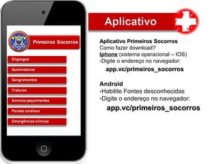Aplicativo Primeiros SocorrosAplicativo Primeiros Socorros
Como fazer download?
Iphone (sistema operacional – IOS)
-Digite o endereço no navegador:
app.vc/primeiros_socorrosapp.vc/primeiros_socorros
Android
-Habilite Fontes desconhecidas
-Digite o endereço no navegador:
app.vc/primeiros_socorrosapp.vc/primeiros_socorros
 