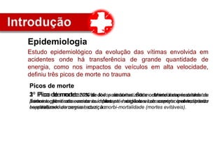 Epidemiologia
Estudo epidemiológico da evolução das vítimas envolvida em
acidentes onde há transferência de grande quantidade de
energia, como nos impactos de veículos em alta velocidade,
definiu três picos de morte no trauma
Picos de morte
1º Pico de morte: 50% de todos os óbitos. É a morte imediata, resultado de
lesões orgânicas severas a importantes órgãos vitais como cérebro, tronco
cerebral, medula cervical, coração.
Picos de morte
2º Pico de morte: 30% dos politraumatizados . Morte ocorre dentro da
primeira hora do acidente. Nesses acidentes o serviço pré-hospitalar
especializado consegue reduzir a morbi-mortalidade (mortes evitáveis).
Picos de morte
3º Pico de morte: 20% de óbitos restantes. Óbito ocorre dias após o sinistro.
Tem relação direta com os cuidados pré-hospitalares, transporte e atendimento
hospitalar.
 