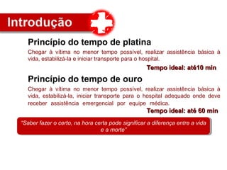 Princípio do tempo de platina
Chegar à vítima no menor tempo possível, realizar assistência básica à
vida, estabilizá-la e iniciar transporte para o hospital.
Tempo ideal: até10 minTempo ideal: até10 min
Princípio do tempo de ouro
Chegar à vítima no menor tempo possível, realizar assistência básica à
vida, estabilizá-la, iniciar transporte para o hospital adequado onde deve
receber assistência emergencial por equipe médica.
Tempo ideal: até 60 minTempo ideal: até 60 min
“Saber fazer o certo, na hora certa pode significar a diferença entre a vida
e a morte”
“Saber fazer o certo, na hora certa pode significar a diferença entre a vida
e a morte”
 