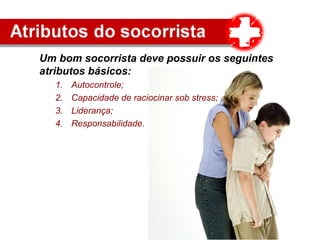 Um bom socorrista deve possuir os seguintes
atributos básicos:
1. Autocontrole;
2. Capacidade de raciocinar sob stress;
3. Liderança;
4. Responsabilidade.
 