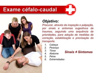 Objetivo:
Procurar, através da inspeção e palpação,
por sinais e sintomas sugestivos de
traumas, seguindo uma sequência de
prioridades, para adoção de medidas de
correção, estabilização e priorização do
transporte.
1. Cabeça
2. Pescoço
3. Tórax
4. Abdome
5. Pelve
6. Extremidades
Sinais ≠ Sintomas
 