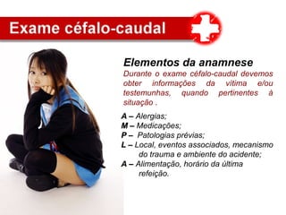 Elementos da anamnese
Durante o exame céfalo-caudal devemos
obter informações da vítima e/ou
testemunhas, quando pertinentes à
situação .
A –A – Alergias;
M –M – Medicações;
P –P – Patologias prévias;
L –L – Local, eventos associados, mecanismo
do trauma e ambiente do acidente;
A –A – Alimentação, horário da última
refeição.
 