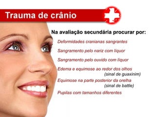 Deformidades cranianas sangrantes
Sangramento pelo nariz com líquor
Sangramento pelo ouvido com líquor
Edema e equimose ao redor dos olhos
(sinal de guaxinim)
Equimose na parte posterior da orelha
(sinal de battle)
Pupilas com tamanhos diferentes
Na avaliação secundária procurar por:Na avaliação secundária procurar por:
 