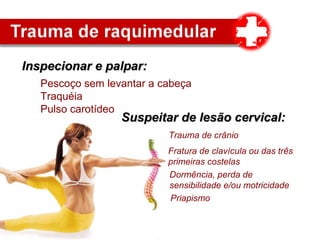 Inspecionar e palpar:Inspecionar e palpar:
Fratura de clavícula ou das três
primeiras costelas
Priapismo
Dormência, perda de
sensibilidade e/ou motricidade
Pescoço sem levantar a cabeça
Traquéia
Pulso carotídeo
Suspeitar de lesão cervical:Suspeitar de lesão cervical:
Trauma de crânio
 