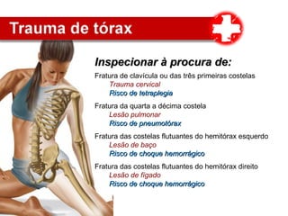 Inspecionar à procura de:Inspecionar à procura de:
Fratura de clavícula ou das três primeiras costelas
Trauma cervical
Risco de tetraplegiaRisco de tetraplegia
Fratura da quarta a décima costela
Lesão pulmonar
Risco de pneumotóraxRisco de pneumotórax
Fratura das costelas flutuantes do hemitórax esquerdo
Lesão de baço
Risco de choque hemorrágicoRisco de choque hemorrágico
Fratura das costelas flutuantes do hemitórax direito
Lesão de fígado
Risco de choque hemorrágicoRisco de choque hemorrágico
 