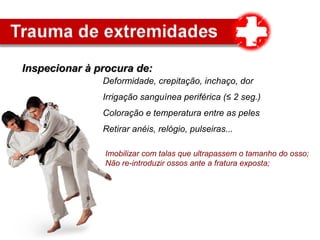 Inspecionar à procura de:Inspecionar à procura de:
Irrigação sanguínea periférica (≤ 2 seg.)
Deformidade, crepitação, inchaço, dor
Coloração e temperatura entre as peles
Retirar anéis, relógio, pulseiras...
Imobilizar com talas que ultrapassem o tamanho do osso;
Não re-introduzir ossos ante a fratura exposta;
 