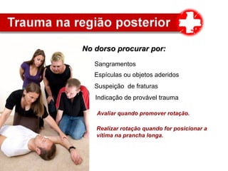 No dorso procurar por:No dorso procurar por:
Sangramentos
Espículas ou objetos aderidos
Realizar rotação quando for posicionar a
vítima na prancha longa.
Suspeição de fraturas
Indicação de provável trauma
Avaliar quando promover rotação.
 
