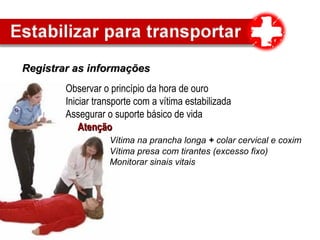 Registrar as informaçõesRegistrar as informações
Observar o princípio da hora de ouro
Iniciar transporte com a vítima estabilizada
Assegurar o suporte básico de vida
AtençãoAtenção
Vítima na prancha longa + colar cervical e coxim
Vítima presa com tirantes (excesso fixo)
Monitorar sinais vitais
 