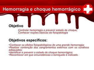 Objetivo
Controlar hemorragia e prevenir estado de choque;
Conhecer noções básicas da fisiopatologia
Objetivos específicos:
•Conhecer os efeitos fisiopatológicos de uma grande hemorragia;
•Realizar contenção dos sangramentos externos com os curativos
adequados;
•Identificar e prevenir o estado de choque hemorrágico;
•Reconhecer em que circunstâncias o torniquete é indicado.
 