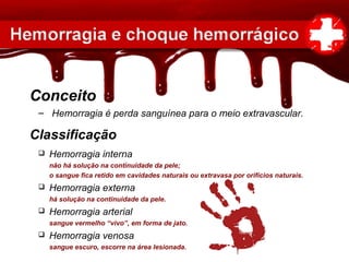 – Hemorragia é perda sanguínea para o meio extravascular.
Classificação
Conceito
 Hemorragia interna
não há solução na continuidade da pele;
o sangue fica retido em cavidades naturais ou extravasa por orifícios naturais.
 Hemorragia externa
há solução na continuidade da pele.
 Hemorragia arterial
sangue vermelho “vivo”, em forma de jato.
 Hemorragia venosa
sangue escuro, escorre na área lesionada.
 