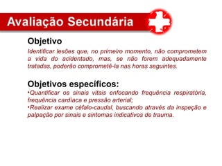 Objetivo
Identificar lesões que, no primeiro momento, não comprometem
a vida do acidentado, mas, se não forem adequadamente
tratadas, poderão comprometê-la nas horas seguintes.
Objetivos específicos:
•Quantificar os sinais vitais enfocando frequência respiratória,
frequência cardíaca e pressão arterial;
•Realizar exame céfalo-caudal, buscando através da inspeção e
palpação por sinais e sintomas indicativos de trauma.
 