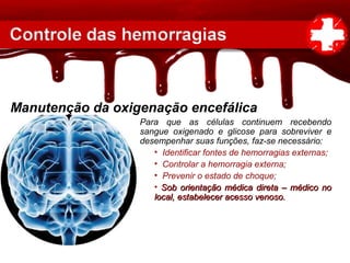 Manutenção da oxigenação encefálica
Para que as células continuem recebendo
sangue oxigenado e glicose para sobreviver e
desempenhar suas funções, faz-se necessário:
• Identificar fontes de hemorragias externas;
• Controlar a hemorragia externa;
• Prevenir o estado de choque;
• Sob orientação médica direta – médico noSob orientação médica direta – médico no
local, estabelecer acesso venoso.local, estabelecer acesso venoso.
 