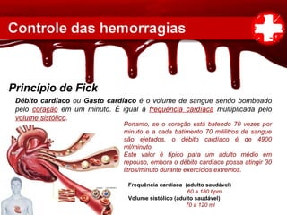 Princípio de Fick
Débito cardíaco ou Gasto cardíaco é o volume de sangue sendo bombeado
pelo coração em um minuto. É igual à frequência cardíaca multiplicada pelo
volume sistólico.
Portanto, se o coração está batendo 70 vezes por
minuto e a cada batimento 70 mililitros de sangue
são ejetados, o débito cardíaco é de 4900
ml/minuto.
Este valor é típico para um adulto médio em
repouso, embora o débito cardíaco possa atingir 30
litros/minuto durante exercícios extremos.
Frequência cardíaca (adulto saudável)
60 a 180 bpm
Volume sistólico (adulto saudável)
70 a 120 ml
 