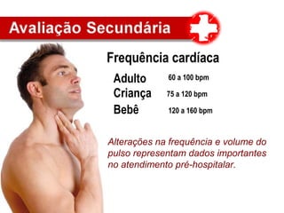 Frequência cardíaca
Adulto
Criança
Bebê
60 a 100 bpm
75 a 120 bpm
120 a 160 bpm
Alterações na frequência e volume do
pulso representam dados importantes
no atendimento pré-hospitalar.
 