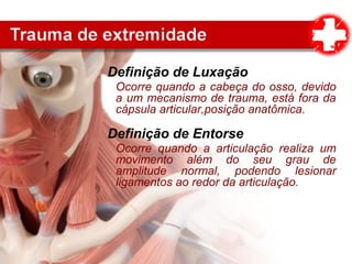 Definição de Luxação
Ocorre quando a cabeça do osso, devido
a um mecanismo de trauma, está fora da
cápsula articular,posição anatômica.
Definição de Entorse
Ocorre quando a articulação realiza um
movimento além do seu grau de
amplitude normal, podendo lesionar
ligamentos ao redor da articulação.
 