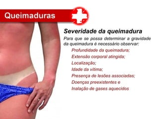 Severidade da queimadura
Para que se possa determinar a gravidade
da queimadura é necessário observar:
Profundidade da queimadura;
Extensão corporal atingida;
Localização;
Idade da vítima;
Presença de lesões associadas;
Doenças preexistentes e
Inalação de gases aquecidos
 