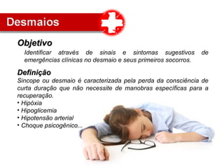 Identificar através de sinais e sintomas sugestivos de
emergências clínicas no desmaio e seus primeiros socorros.
ObjetivoObjetivo
DefiniçãoDefinição
Sincope ou desmaio é caracterizada pela perda da consciência de
curta duração que não necessite de manobras específicas para a
recuperação.
• Hipóxia
• Hipoglicemia
• Hipotensão arterial
• Choque psicogênico...
 