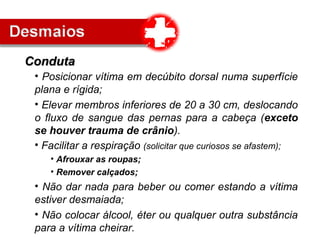 • Posicionar vítima em decúbito dorsal numa superfície
plana e rígida;
• Elevar membros inferiores de 20 a 30 cm, deslocando
o fluxo de sangue das pernas para a cabeça (exceto
se houver trauma de crânio).
• Facilitar a respiração (solicitar que curiosos se afastem);
• Afrouxar as roupas;
• Remover calçados;
• Não dar nada para beber ou comer estando a vítima
estiver desmaiada;
• Não colocar álcool, éter ou qualquer outra substância
para a vítima cheirar.
CondutaConduta
 