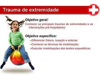 Objetivo geral:
Conhecer os principais traumas de extremidades e as
intervenções pré-hospitalares
Objetivo específico:
–Diferenciar fratura, luxação e entorse;
–Conhecer as técnicas de imobilização;
–Executar imobilizações das lesões esqueléticas.
 