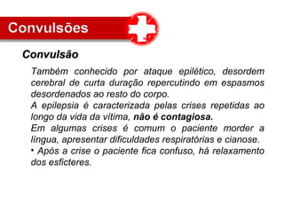 Também conhecido por ataque epilético, desordem
cerebral de curta duração repercutindo em espasmos
desordenados ao resto do corpo.
A epilepsia é caracterizada pelas crises repetidas ao
longo da vida da vítima, não é contagiosa.
Em algumas crises é comum o paciente morder a
língua, apresentar dificuldades respiratórias e cianose.
• Após a crise o paciente fica confuso, há relaxamento
dos esficteres.
ConvulsãoConvulsão
 