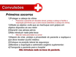 1)Proteger a cabeça da vítima
• Posicione o paciente em decúbito dorsal, proteja a cabeça e facilite a
respiração permitindo que a saliva escoe (lateralize a cabeça da vítima).
1)Afaste os objetos: evite que se machuque com golpes em
objetos dispostos ao seu redor
2)Garantir vias aéreas pérvia
3)Não introduzir nada pela boca
• Não dar nada para beber ou comer
1)Depois da crise, proteja a privacidade do paciente e explique-o
que deve receber auxílio médico;
2)Coloque na posição lateral de segurança;
3)Monitore a respiração e administre oxigênio suplementar;
4)Transporte o paciente para o hospital
Não introduza nada na boca do paciente.Não introduza nada na boca do paciente.
Primeiros socorrosPrimeiros socorros
 