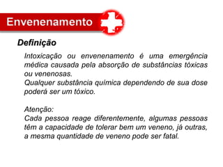 Intoxicação ou envenenamento é uma emergência
médica causada pela absorção de substâncias tóxicas
ou venenosas.
Qualquer substância química dependendo de sua dose
poderá ser um tóxico.
Atenção:
Cada pessoa reage diferentemente, algumas pessoas
têm a capacidade de tolerar bem um veneno, já outras,
a mesma quantidade de veneno pode ser fatal.
DefiniçãoDefinição
 