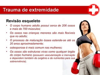Revisão esqueleto
• O corpo humano adulto possui cerca de 206 ossos
e mais de 700 músculos;
• Os ossos nas crianças menores são mais flexíveis
que no adulto;
• O processo de maturação óssea estende-se até os
20 anos aproximadamente;
• osteoporose é mais comum nas mulheres;
• Os ossos são estruturas vivas como qualquer órgão
do corpo humano (possuem vascularização e inervação
e dependem também de oxigênio e de nutrientes para sua
sobrevivência).
 