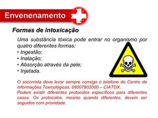 Uma substância tóxica pode entrar no organismo por
quatro diferentes formas:
• Ingestão;
• Inalação;
• Absorção através da pele;
• Injetada.
O socorrista deve levar sempre consigo o telefone do Centro de
Informações Toxicológicas: 08007802000 – CIATOX.
Podem existir diferentes protocolos específicos para diferentes
casos. Os protocolos, mesmo quando diferentes, devem ser
seguidos com prioridade.
Formas de intoxicaçãoFormas de intoxicação
 