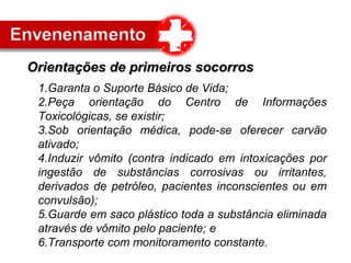 1.Garanta o Suporte Básico de Vida;
2.Peça orientação do Centro de Informações
Toxicológicas, se existir;
3.Sob orientação médica, pode-se oferecer carvão
ativado;
4.Induzir vômito (contra indicado em intoxicações por
ingestão de substâncias corrosivas ou irritantes,
derivados de petróleo, pacientes inconscientes ou em
convulsão);
5.Guarde em saco plástico toda a substância eliminada
através de vômito pelo paciente; e
6.Transporte com monitoramento constante.
Orientações de primeiros socorrosOrientações de primeiros socorros
 