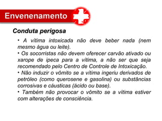 • A vítima intoxicada não deve beber nada (nem
mesmo água ou leite).
• Os socorristas não devem oferecer carvão ativado ou
xarope de ipeca para a vítima, a não ser que seja
recomendado pelo Centro de Controle de Intoxicação.
• Não induzir o vômito se a vítima ingeriu derivados de
petróleo (como querosene e gasolina) ou substâncias
corrosivas e cáusticas (ácido ou base).
• Também não provocar o vômito se a vítima estiver
com alterações de consciência.
Conduta perigosaConduta perigosa
 