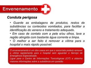 • Guarde as embalagens de produtos, restos de
substâncias ou conteúdos vomitados, para facilitar a
identificação do veneno e tratamento adequado.
• Em caso de contato com a pele e/ou olhos, lave a
região atingida com bastante água corrente e limpa.
• O melhor a ser feito é remover a vítima para o
hospital o mais rápido possível.
Conduta perigosaConduta perigosa
O envenenamento é um dos casos em que o socorrista poderá removerO envenenamento é um dos casos em que o socorrista poderá remover
a vítima rapidamente para o hospital sem aguardar o Serviço dea vítima rapidamente para o hospital sem aguardar o Serviço de
Emergência Especializado.Emergência Especializado.
Ligue para o Centro de Informações Toxicológicas (CIT) e obtenhaLigue para o Centro de Informações Toxicológicas (CIT) e obtenha
maiores informações sobre a substância em questãomaiores informações sobre a substância em questão
 