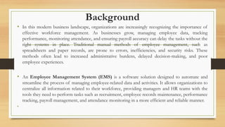 Background
• In this modern business landscape, organizations are increasingly recognizing the importance of
effective workforce management. As businesses grow, managing employee data, tracking
performance, monitoring attendance, and ensuring payroll accuracy can delay the tasks without the
right systems in place. Traditional manual methods of employee management, such as
spreadsheets and paper records, are prone to errors, inefficiencies, and security risks. These
methods often lead to increased administrative burdens, delayed decision-making, and poor
employee experiences.
• An Employee Management System (EMS) is a software solution designed to automate and
streamline the process of managing employee-related data and activities. It allows organizations to
centralize all information related to their workforce, providing managers and HR teams with the
tools they need to perform tasks such as recruitment, employee records maintenance, performance
tracking, payroll management, and attendance monitoring in a more efficient and reliable manner.
•
 