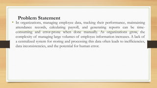 Problem Statement
• In organizations, managing employee data, tracking their performance, maintaining
attendance records, calculating payroll, and generating reports can be time-
consuming and error-prone when done manually. As organizations grow, the
complexity of managing large volumes of employee information increases. A lack of
a centralized system for storing and processing this data often leads to inefficiencies,
data inconsistencies, and the potential for human error.
 