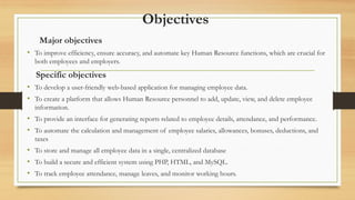 Objectives
Major objectives
• To improve efficiency, ensure accuracy, and automate key Human Resource functions, which are crucial for
both employees and employers.
Specific objectives
• To develop a user-friendly web-based application for managing employee data.
• To create a platform that allows Human Resource personnel to add, update, view, and delete employee
information.
• To provide an interface for generating reports related to employee details, attendance, and performance.
• To automate the calculation and management of employee salaries, allowances, bonuses, deductions, and
taxes
• To store and manage all employee data in a single, centralized database
• To build a secure and efficient system using PHP, HTML, and MySQL.
• To track employee attendance, manage leaves, and monitor working hours.
 