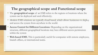The geographical scope and Functional scope
• The geographical scope of an EMS refers to the regions or locations where the
system can be deployed and used effectively;
• Modern EMS solutions are typically cloud-based, which allows businesses to deploy
and access the system from anywhere in the world.
• Access Control for Different Locations: Depending on the organizational
structure, different geographical locations may have different access permissions
within the system
• Web-based EMS. This is particularly useful for companies with remote employees,
branch offices, or international teams.
 
