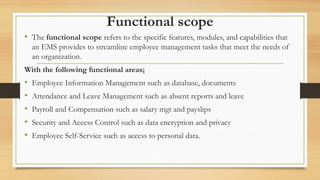 Functional scope
• The functional scope refers to the specific features, modules, and capabilities that
an EMS provides to streamline employee management tasks that meet the needs of
an organization.
With the following functional areas;
• Employee Information Management such as database, documents
• Attendance and Leave Management such as absent reports and leave
• Payroll and Compensation such as salary mgt and payslips
• Security and Access Control such as data encryption and privacy
• Employee Self-Service such as access to personal data.
 