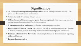 Significance
• An Employee Management System (EMS) is crucial for organizations in today's fast-
paced and dynamic business environment.
• Automates and streamlines HR processes,
• EMS enhances efficiency, accuracy, and data management while improving employee
engagement and organizational fast decision-making.
• It is easier to retrieve and update evaluation processes more seamless.
• Elimination of Manual Errors: EMS reduces the risk of human errors that are common
in manual processes, such as data entry mistakes in attendance or payroll calculations.
• Reduced Administrative Burden: By automating tasks such as documentation, reporting,
and record-keeping
• Increased data security.
 