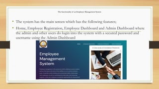 The functionality of an Employee Management System
• The system has the main screen which has the following features;
• Home, Employee Registration, Employee Dashboard and Admin Dashboard where
the admin and other users do login into the system with a secured password and
username using the Admin Dashboard
 