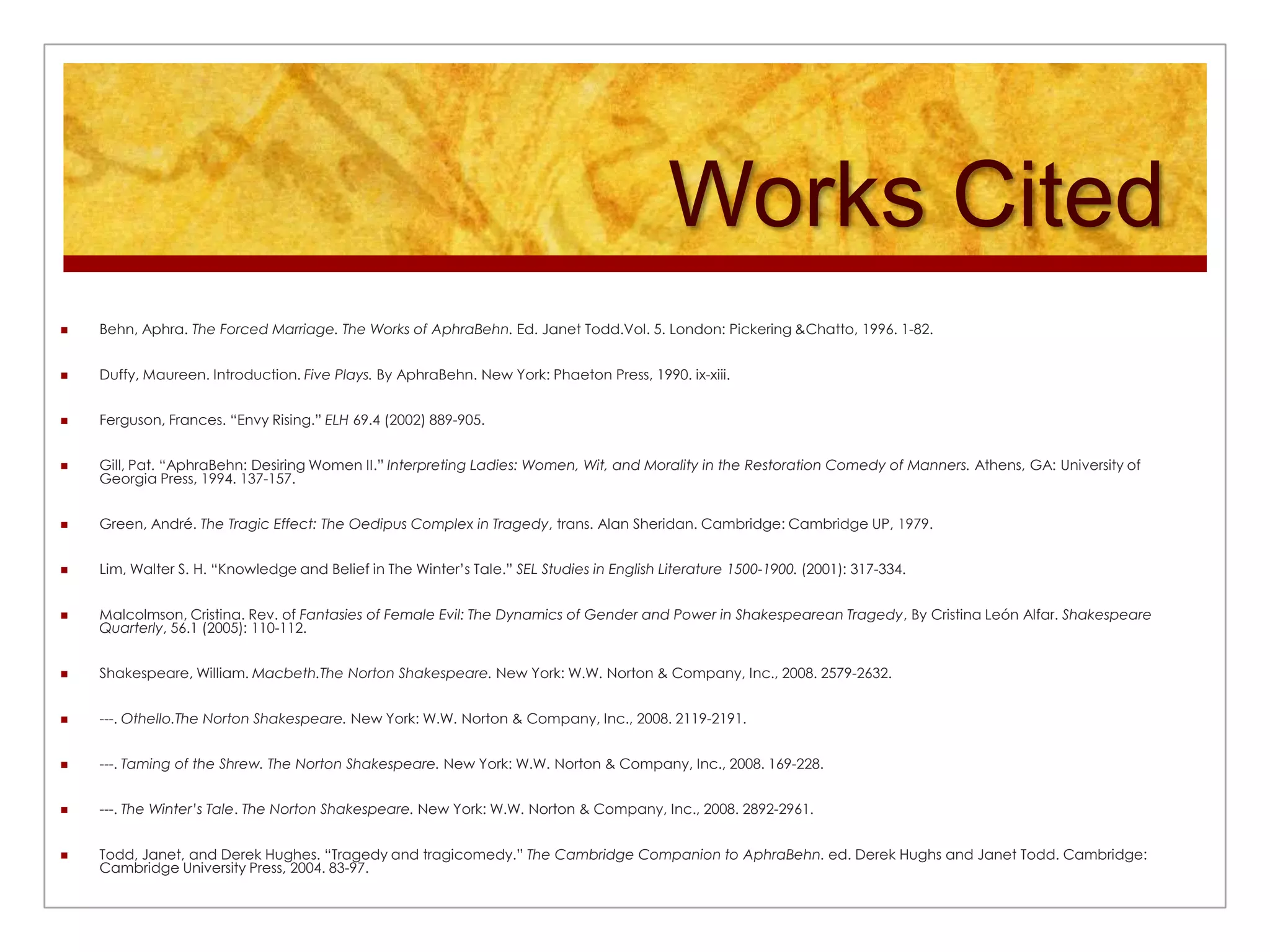 Works CitedBehn, Aphra. The Forced Marriage. The Works of AphraBehn. Ed. Janet Todd.Vol. 5. London: Pickering & Chatto, 1996. 1-82.Duffy, Maureen. Introduction. Five Plays. By AphraBehn. New York: Phaeton Press, 1990. ix-xiii.Ferguson, Frances. “Envy Rising.” ELH 69.4 (2002) 889-905.Gill, Pat. “AphraBehn: Desiring Women II.” Interpreting Ladies: Women, Wit, and Morality in the Restoration Comedy of Manners. Athens, GA: University of Georgia Press, 1994. 137-157.Green, André. The Tragic Effect: The Oedipus Complex in Tragedy, trans. Alan Sheridan. Cambridge: Cambridge UP, 1979.Lim, Walter S. H. “Knowledge and Belief in The Winter’s Tale.” SEL Studies in English Literature 1500-1900. (2001): 317-334.Malcolmson, Cristina. Rev. of Fantasies of Female Evil: The Dynamics of Gender and Power in Shakespearean Tragedy, By Cristina León Alfar. Shakespeare Quarterly, 56.1 (2005): 110-112.Shakespeare, William. Macbeth.The Norton Shakespeare. New York: W.W. Norton & Company, Inc., 2008. 2579-2632.---. Othello.The Norton Shakespeare. New York: W.W. Norton & Company, Inc., 2008. 2119-2191.---. Taming of the Shrew. The Norton Shakespeare. New York: W.W. Norton & Company, Inc., 2008. 169-228.---. The Winter’s Tale. The Norton Shakespeare. New York: W.W. Norton & Company, Inc., 2008. 2892-2961.Todd, Janet, and Derek Hughes. “Tragedy and tragicomedy.” The Cambridge Companion to AphraBehn. ed. Derek Hughs and Janet Todd. Cambridge: Cambridge University Press, 2004. 83-97.