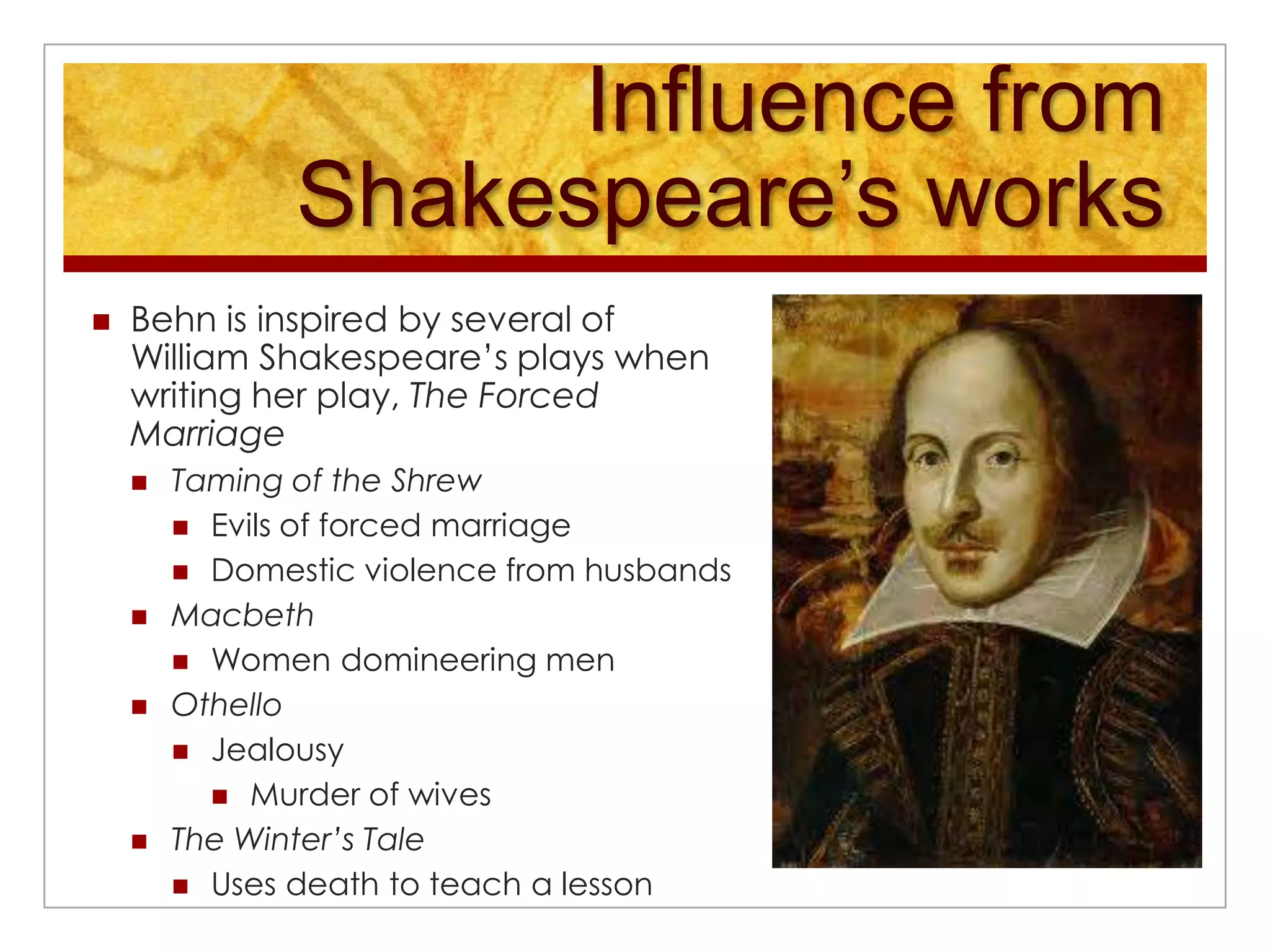 Influence from Shakespeare’s worksBehn is inspired by several of William Shakespeare’s plays when writing her play, The Forced MarriageTaming of the ShrewEvils of forced marriageDomestic violence from husbandsMacbethWomen domineering men OthelloJealousyMurder of wivesThe Winter’s TaleUses death to teach a lesson