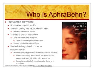 Who is AphraBehn?First woman playwrightSomewhat mysterious lifeLived in during the 1600s, died in 1689Went to Surinam as a childMarried a Dutch merchantAfter his death, she was poorSpied for the English governmentThrown into jail for unpaid finesStarted writing plays in order to      support herselfWomen playwrights and actresses were a noveltyFor marketability, Behn draws influence from a      popular playwright: William Shakespeare Found shared beliefs about gender, love, and marriageFor more information, refer to Janet Todd’s The Secret Life of AphraBehn