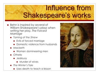 Influence from Shakespeare’s worksBehn is inspired by several of William Shakespeare’s plays when writing her play, The Forced MarriageTaming of the ShrewEvils of forced marriageDomestic violence from husbandsMacbethWomen domineering men OthelloJealousyMurder of wivesThe Winter’s TaleUses death to teach a lesson