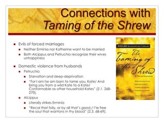 Connections with Taming of the ShrewEvils of forced marriagesNeither Erminia nor Katherine want to be marriedBoth Alcippus and Petruchio recognize their wives unhappinessDomestic violence from husbandsPetruchioStarvation and sleep-deprivation“For I am he am born to tame you, Kate/ And bring you from a wild Kate to a Kate/ Conformable as other household Kates” (2.1. 268-270). AlcippusLiterally strikes Erminia“Recal that folly, or by all that’s good,/ I’le free the soul that wantons in thy blood” (2.3. 68-69). 